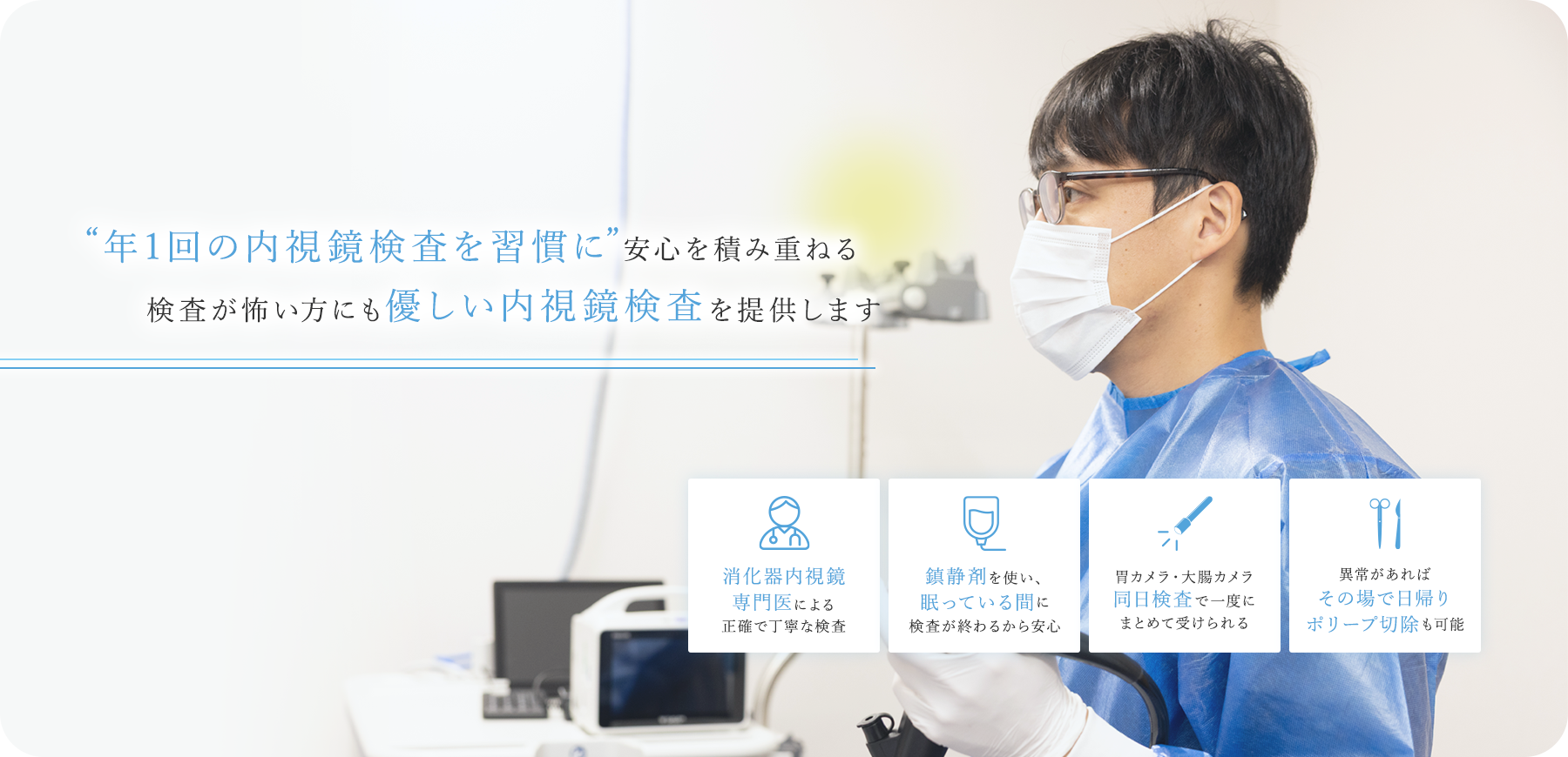 “年1回の内視鏡検査を習慣に”安心を積み重ねる検査が怖い方にも優しい内視鏡検査を提供します 消化器内視鏡 専門医による正確で丁寧な検査 鎮静剤を使い、眠っている間に検査が終わるから安心 胃カメラ・大腸カメラ同日検査で一度にまとめて受けられる 異常があればその場で日帰りポリープ切除も可能